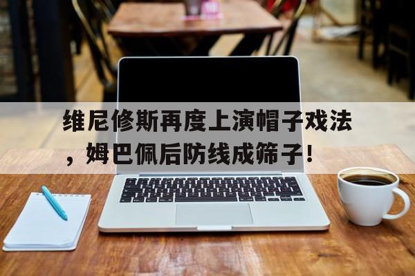 关于维尼修斯再度上演帽子戏法，姆巴佩后防线成筛子！的信息
